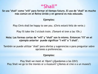 “Shall”
Se usa "shall" como "will" para formar el tiempo futuro. El uso de "shall" es mucho
más común en el Reino Unido y en general es más educado.
Ejemplos:
Play Chris shall be happy to see you. (Chris estará feliz de verte.)
Play I'll take the 3 o'clock train. (Tomaré el tren a las 15h.)
Nota: Las formas cortas de "will" y "shall" son lo mismo. Entonces "I'll" en el
ejemplo anterior puede significar "I will" o "I shall".
También se puede utilizar "shall" para ofertas y sugerencias o para preguntar sobre
opciones o preferencias.
Ejemplos:
Play Shall we meet at 10pm? (¿Quedamos a las 22h?)
Play Shall we go to the movies or a museum? (¿Vamos al cine o a un museo?)
 