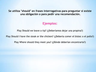 Se utiliza "should" en frases interrogativas para preguntar si existe
una obligación o para pedir una recomendación.
Ejemplos:
Play Should we leave a tip? (¿Deberíamos dejar una propina?)
Play Should I have the steak or the chicken? (¿Debería comer el bistec o el pollo?)
Play Where should they meet you? (¿Dónde deberían encontrarte?)
 