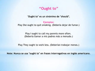 “Ought to”
"Ought to" es un sinónimo de "should".
Ejemplos:
Play She ought to quit smoking. (Debería dejar de fumar.)
Play I ought to call my parents more often.
(Debería llamar a mis padres más a menudo.)
Play They ought to work less. (Deberían trabajar menos.)
Note: Nunca se usa "ought to" en frases interrogativas en inglés americano.
 