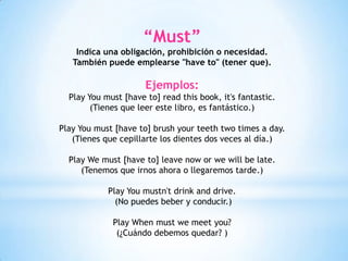 “Must”
Indica una obligación, prohibición o necesidad.
También puede emplearse "have to" (tener que).
Ejemplos:
Play You must [have to] read this book, it's fantastic.
(Tienes que leer este libro, es fantástico.)
Play You must [have to] brush your teeth two times a day.
(Tienes que cepillarte los dientes dos veces al día.)
Play We must [have to] leave now or we will be late.
(Tenemos que irnos ahora o llegaremos tarde.)
Play You mustn't drink and drive.
(No puedes beber y conducir.)
Play When must we meet you?
(¿Cuándo debemos quedar? )
 