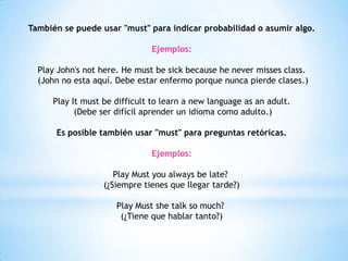 También se puede usar "must" para indicar probabilidad o asumir algo.
Ejemplos:
Play John's not here. He must be sick because he never misses class.
(John no esta aquí. Debe estar enfermo porque nunca pierde clases.)
Play It must be difficult to learn a new language as an adult.
(Debe ser difícil aprender un idioma como adulto.)
Es posible también usar "must" para preguntas retóricas.
Ejemplos:
Play Must you always be late?
(¿Siempre tienes que llegar tarde?)
Play Must she talk so much?
(¿Tiene que hablar tanto?)
 