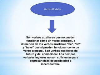 Verbos Modales
Son verbos auxiliares que no pueden
funcionar como un verbo principal, a
diferencia de los verbos auxiliares "be", "do"
y "have" que sí pueden funcionar como un
verbo principal. Son verbos auxiliares del
futuro y del condicional. Los tiempos
verbales ingleses no son suficientes para
expresar ideas de posibilidad o
incertidumbre.
 
