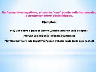 En frases interrogativas, el uso de "can" puede solicitar permiso
o preguntar sobre posibilidades.
Ejemplos:
Play Can I have a glass of water? (¿Puedo tomar un vaso de agua?)
PlayCan you help me? (¿Puedes ayudarme?)
Play Can they work late tonight? (¿Pueden trabajar hasta tarde esta noche?)
 