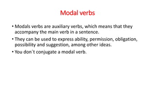 Modal verbs
• Modals verbs are auxiliary verbs, which means that they
accompany the main verb in a sentence.
• They can be used to express ability, permission, obligation,
possibility and suggestion, among other ideas.
• You don´t conjugate a modal verb.
 