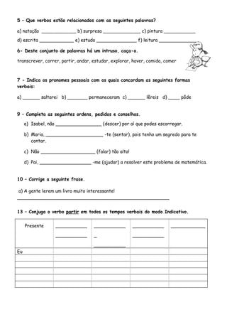 5 – Que verbos estão relacionados com as seguintes palavras?

a) natação ____________ b) surpresa _____________ c) pintura ___________
d) escrita ____________ e) estudo ______________ f) leitura _____________

6- Deste conjunto de palavras há um intruso, caça-o.

transcrever, correr, partir, andar, estudar, explorar, haver, comida, comer



7 - Indica os pronomes pessoais com os quais concordam as seguintes formas
verbais:

a) ______ saltarei b) _______ permaneceram c) ______ lêreis d) ____ pôde


9 – Completa as seguintes ordens, pedidos e conselhos.

     a) Isabel, não ________________ (descer) por aí que podes escorregar.

     b) Maria, ____________________ -te (sentar), pois tenho um segredo para te
        contar.

     c) Não ___________________ (falar) tão alto!

     d) Pai, __________________ -me (ajudar) a resolver este problema de matemática.


10 – Corrige a seguinte frase.

a) A gente lerem um livro muito interessante!
_____________________________________________________


13 – Conjuga o verbo partir em todos os tempos verbais do modo Indicativo.


     Presente     ___________       ___________       ___________       ____________

                  ___________       _                 ___________

                                    ___________
Eu
 