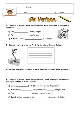 Elsa Gouveia - 2007/2008




                                                    Escola _____________________________


                                                 Nome: _______________________          nº____ Turma: ____
©




                           1 – Completa as frases com os verbos indicados entre parêntesis no Presente do
                           Indicativo.

                              a) Nós ______________ (adorar) dançar.

                              b) Eu _______________ (jogar) à bola.

                              c) A Maria e o Pedro _________________(ir) ao cinema.


                           2 – Conjuga o verbo procurar no Pretérito Imperfeito do modo Indicativo.


                                                       _____________________________
                                                       _____________________________
                                                       _____________________________
                                                       _____________________________
                                                       _____________________________
                                                       _____________________________




                           3 – Escreve uma frase, utilizando o verbo correr no Futuro do modo Indicativo.

                             __________________________________________________________


                           4 – Completa as frases com os verbos indicados, entre parêntesis, no Pretérito-
                           Mais-Que-Perfeito do modo Indicativo.

                              a) Ele já ____________ (partir) há uma hora quando chegou o Luís.

                              b) A chuva que ____________ (cair) toda a noite ________ (alagar) tudo.

                              c) Elas ________________ (prometer) arrumar o quarto.

                              d) Quando o filme começou, já nós _____________ (terminar) o trabalho.
 
