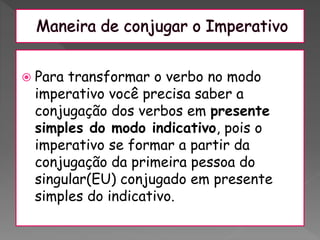  Para transformar o verbo no modo
imperativo você precisa saber a
conjugação dos verbos em presente
simples do modo indicativo, pois o
imperativo se formar a partir da
conjugação da primeira pessoa do
singular(EU) conjugado em presente
simples do indicativo.
 