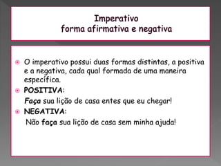  O imperativo possui duas formas distintas, a positiva
e a negativa, cada qual formada de uma maneira
específica.
 POSITIVA:
Faça sua lição de casa entes que eu chegar!
 NEGATIVA:
Não faça sua lição de casa sem minha ajuda!
 