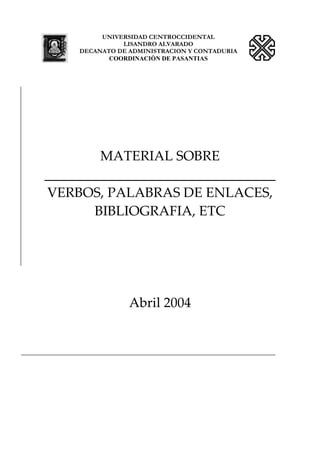 UNIVERSIDAD CENTROCCIDENTAL
LISANDRO ALVARADO
DECANATO DE ADMINISTRACION Y CONTADURIA
COORDINACIÒN DE PASANTIAS
MATERIAL SOBRE 
__________________________________ 
VERBOS, PALABRAS DE ENLACES, 
BIBLIOGRAFIA, ETC 
 
 
 
 
Abril 2004 
 