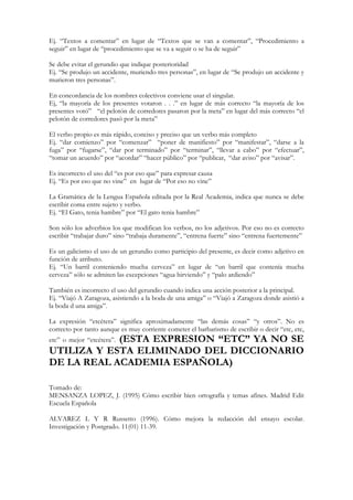 Ej. “Textos a comentar” en lugar de “Textos que se van a comentar”, “Procedimiento a
seguir” en lugar de “procedimiento que se va a seguir o se ha de seguir”

Se debe evitar el gerundio que indique posterioridad
Ej. “Se produjo un accidente, muriendo tres personas”, en lugar de “Se produjo un accidente y
murieron tres personas”.

En concordancia de los nombres colectivos conviene usar el singular.
Ej, “la mayoría de los presentes votaron . . .” en lugar de más correcto “la mayoría de los
presentes votó” “el pelotón de corredores pasaron por la meta” en lugar del más correcto “el
pelotón de corredores pasó por la meta”

El verbo propio es más rápido, conciso y preciso que un verbo más completo
Ej. “dar comienzo” por “comenzar” “poner de manifiesto” por “manifestar”, “darse a la
fuga” por “fugarse”, “dar por terminado” por “terminar”, “llevar a cabo” por “efectuar”,
“tomar un acuerdo” por “acordar” “hacer público” por “publicar, “dar aviso” por “avisar”.

Es incorrecto el uso del “es por eso que” para expresar causa
Ej. “Es por eso que no vine” en lugar de “Por eso no vine”

La Gramática de la Lengua Española editada por la Real Academia, indica que nunca se debe
escribir coma entre sujeto y verbo.
Ej. “El Gato, tenia hambre” por “El gato tenia hambre”

Son sólo los adverbios los que modifican los verbos, no los adjetivos. Por eso no es correcto
escribir “trabajar duro” sino “trabaja duramente”, “entrena fuerte” sino “entrena fuertemente”

Es un galicismo el uso de un gerundio como participio del presente, es decir como adjetivo en
función de atributo.
Ej. “Un barril conteniendo mucha cerveza” en lugar de “un barril que contenía mucha
cerveza” sólo se admiten las excepciones “agua hirviendo” y “palo ardiendo”

También es incorrecto el uso del gerundio cuando indica una acción posterior a la principal.
Ej. “Viajó A Zaragoza, asistiendo a la boda de una amiga” o “Viajó a Zaragoza donde asistió a
la boda d una amiga”.

La expresión “etcétera” significa aproximadamente “las demás cosas” “y otros”. No es
correcto por tanto aunque es muy corriente cometer el barbarismo de escribir o decir “etc, etc,
            (ESTA EXPRESION “ETC” YA NO SE
etc” o mejor “etcétera”.
UTILIZA Y ESTA ELIMINADO DEL DICCIONARIO
DE LA REAL ACADEMIA ESPAÑOLA)

Tomado de:
MENSANZA LOPEZ, J. (1995) Cómo escribir bien ortografía y temas afines. Madrid Edit
Escuela Española

ALVAREZ L Y R Russetto (1996). Cómo mejora la redacción del ensayo escolar.
Investigación y Postgrado. 11(01) 11-39.
 