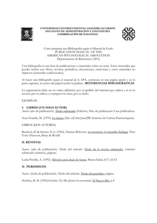 UNIVERSIDAD CENTROCCIDENTAL LISANDRO ALVARADO
DECANATO DE ADMINISTRACION Y CONTADURIA
COORDINACIÒN DE PASANTIAS
Cómo preparar una Bibliografía según el Manual de Estilo
PUBLICATION MANUAL OF THE
AMERICAN PSYCHOLOGICAL ASSOCIATION
Departamento de Referencia (APA)
Una bibliografía es una lista de publicaciones o materiales sobre un tema. Estos materiales que
puedes incluir son: libros, revistas, periódicos, documentos, entrevistas y otros materiales no
impresos (materiales audiovisuales).
Al hacer una bibliografía según el manual de la APA, comienza en una página aparte y en la
parte superior, al centro del papel escribe la palabra : REFERENCIAS BIBLIOGRAFICAS
La organización debe ser en orden alfabético por el apellido del material que utilices y si no lo
tuviera, por su editor y si tampoco lo tiene, por su título.
EJEMPLOS:
I. LIBROS (UN SOLO AUTOR)
Autor (año de publicación). Título subrayado (Edición). Sitio de publicación: Casa publicadora.
Zeno Gandía, M. (1970). La charca (2da. ed) San Juan,PR: Instituto de Cultura Puertorriqueña.
LIBROS (DOS AUTORES)
Berelson, B. & Steiner, G.A. (1964). Human Behavior: an inventory of scientific findings. New
York: Harcourt, Brace & World.
II. REVISTAS
Autor. (año de publicación). Título del artículo. Título de la revista subrayado, volumen
subrayado (número), páginas.
Luiña Portilla, A. (1992). Métodos para dejar de fumar. Buena Salud, 6(7). 62-63
II. PERIODICOS
Autor. (fecha de publicación). Título del artículo. Título del periódico, página.
Hershey, R. D. (1992,Octubre 15). De plomo la economía. El Nuevo Día, p.4
 