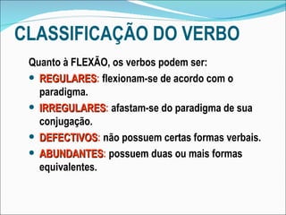 CLASSIFICAÇÃO DO VERBO Quanto à FLEXÃO, os verbos podem ser: REGULARES :  flexionam-se de acordo com o paradigma. IRREGULARES :  afastam-se do paradigma de sua conjugação. DEFECTIVOS :  não possuem certas formas verbais. ABUNDANTES :  possuem duas ou mais formas equivalentes. 
