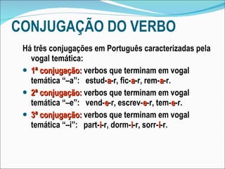 CONJUGAÇÃO DO VERBO Há três conjugações em Português caracterizadas pela vogal temática: 1ª conjugação:   verbos que terminam em vogal temática “–a”:  estud- a -r, fic- a -r, rem- a -r. 2ª conjugação:   verbos que terminam em vogal temática “–e”:  vend- e -r, escrev- e -r, tem- e -r. 3ª conjugação:   verbos que terminam em vogal temática “–i”:  part- i -r, dorm- i -r, sorr- i -r. 