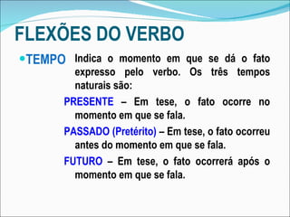 FLEXÕES DO VERBO TEMPO Indica o momento em que se dá o fato expresso pelo verbo. Os três tempos naturais são: PRESENTE  – Em tese, o fato ocorre no momento em que se fala. PASSADO (Pretérito)  – Em tese, o fato ocorreu antes do momento em que se fala. FUTURO  – Em tese, o fato ocorrerá após o momento em que se fala. 