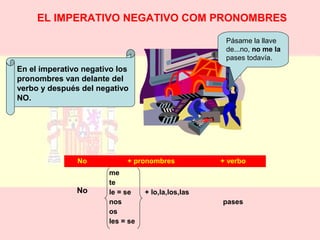 EL IMPERATIVO NEGATIVO COM PRONOMBRES 
Pásame la llave 
de...no, no me la 
pases todavía. 
No + pronombres + verbo 
No 
me 
te 
le = se + lo,la,los,las 
nos 
os 
les = se 
pases 
En el imperativo negativo los 
pronombres van delante del 
verbo y después del negativo 
NO. 
 
