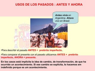 USOS DE LOS PASADOS : ANTES Y AHORA 
Antes vivía en 
Argentina. Ahora 
vivo en Brasil. 
•Para describir el pasado ANTES + pretérito imperfecto. 
•Para comparar el presente con el pasado utilizamos ANTES + pretérito 
imperfecto, AHORA + presente. 
En los casos está implícita la idea de cambio, de transformación, de que ha 
ocurrido un acontecimiento. Si ese cambio se explicita, lo hacemos em 
indefinido porque es um acontecimiento. 
 