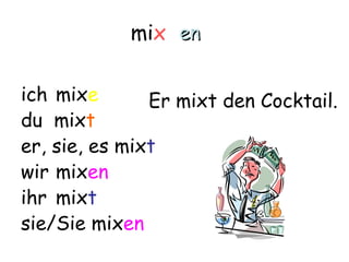 mix en

ich mixe       Er mixt den Cocktail.
du mixt
er, sie, es mixt
wir mixen
ihr mixt
sie/Sie mixen
 