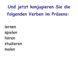 Und jetzt konjugieren Sie die
 folgenden Verben im Präsens:

lernen
spielen
hören
studieren
malen
 