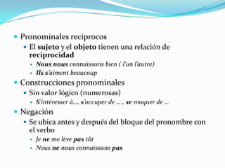  Pronominales recíprocos
El sujeto y el objeto tienen una relación de
reciprocidad
Nous nous connaissons bien ( l’un l’autre)
Ils s’aiment beaucoup
Construcciones pronominales
Sin valor lógico (numerosas)
S’intéresser à…, s’occuper de … , se moquer de …
Negación
Se ubica antes y después del bloque del pronombre con
el verbo
Je ne me lève pas tôt
Nous ne nous connaissons pas
