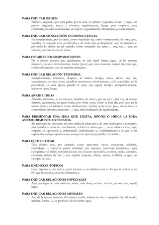 PARA INDICAR ORDEN
  - Primero, segundo, por otra parte, por la otra, en primer (segundo, tercer…) lugar, en
     primer (segundo, tercer…) término, seguidamente, luego, para empezar, para
     continuar, para dar continuidad, se expone, seguidamente, finalmente, posteriormente.

PARA INDICAR CONCLUSIÒN O CONSECUENCIA
  - En consecuencia, por lo tanto, como resultado de, como consecuencia de esto, (eso,
     aquello), de acuerdo con, atendiendo a, de todo esto se desprende que, en atención a,
     por todo lo dicho, en tal sentido, como resultado de, tanto… que, tan… que, en
     síntesis, por esta razón, en suma.

PARA ESTABLECER COMPARACIONES
  - De la misma manera que, igualmente, en (de) igual forma, (que), en las mismas
     (mejores, peores) circunstancias, mejor (peor) que esta situación, mayor (menor) que,
     comparativamente con, de manera semejante.

PARA INDICAR RELACIÒN TEMPORAL
  - Posteriormente, entonces, después, al mismo tiempo, antes, ahora, hoy día,
     actualmente, en estos (esos, aquellos) momentos, ulteriormente, en la actualidad, en la
     posteridad, en otra época, pasado el (este, ese, aquel) tiempo, prospectivamente,
     mientras tanto, luego.

PARA AÑADIR IDEAS
  - Además, asimismo, (o así mismo), también, de nuevo, por su parte, otra vez, al mismo
     tiempo, igualmente, en igual forma, por sobre todo, sobre la base de, con base en la
     misma forma, en adelante, como afirmaremos, (arriba) otras veces, pues, ahora bien, es
     conveniente (preciso, necesario…) que, adicionalmente, de igual manera.

PARA PRESENTAR UNA IDEA QUE LIMITA, OPONE O NIEGA LA IDEA
ANTERIORMENTE EXPRESADA
  - Sin embargo, no obstante, en otro orden de ideas pero, de otro modo, por el contrario,
     aún cuando, a pesar de, no obstante, si bien es cierto que…, no es menos cierto, que,
     empero, en oposición a, enfrentando (enfrentando a), contrariamente a lo que se ha
     expresado, aunque aparezca asa, aunque sea (parezca) posible, en cambio.

PARA EJEMPLIFICAR
  - Para ilustrar esto, por ejemplo, como apreciarse (verse, suponerse, inferirse,
     entenderse…), como se puede entender, ver, suponer, constatar, comprobar, para
     ejemplificar tal (tales) consideraciones (es) el autor (periodista, escritor, poeta, narrador,
     ensayista, fulano de tal…) nos explica (expone, ofrece, aclara, explícita…) que, un
     ejemplo de esto.

PARA ENUNCIAR TÓPICOS
  - Con respecto a, con (en) a, en lo tocante a, en relación con, en lo que se refiere a, en
     l9o que respecta a, en (con) referencia a.

PARA INDICAR RELACIONES ESPECIALES
  - Aquí, en lugar de, más adelante, sobre, más abajo, sufram, infram, en este (ese, aquel)
     lugar.

PARA INDICAR RELACIONES MODALES
  - Así, de la misma manera, del mismo modo, sobretexto de, a propósito de, tal modo,
     manera, forma…), ex profesor, de tal suerte (que).
 