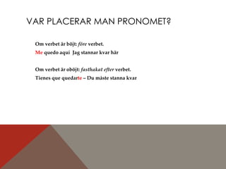 VAR PLACERAR MAN PRONOMET? Om verbet är böjt:  före  verbet.  Me  quedo aquí  Jag stannar kvar här Om verbet är oböjt:  fasthakat efter  verbet.  Tienes que quedar te  – Du måste stanna kvar 