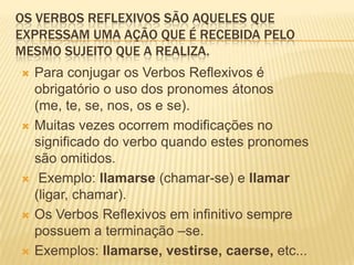 OS VERBOS REFLEXIVOS SÃO AQUELES QUE
EXPRESSAM UMA AÇÃO QUE É RECEBIDA PELO
MESMO SUJEITO QUE A REALIZA.
 Para conjugar os Verbos Reflexivos é
obrigatório o uso dos pronomes átonos
(me, te, se, nos, os e se).
 Muitas vezes ocorrem modificações no
significado do verbo quando estes pronomes
são omitidos.
 Exemplo: llamarse (chamar-se) e llamar
(ligar, chamar).
 Os Verbos Reflexivos em infinitivo sempre
possuem a terminação –se.
 Exemplos: llamarse, vestirse, caerse, etc...
 