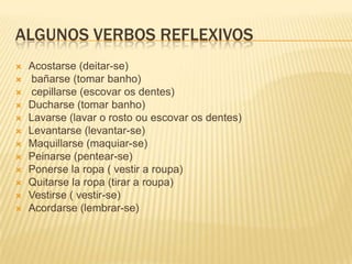 ALGUNOS VERBOS REFLEXIVOS
 Acostarse (deitar-se)
 bañarse (tomar banho)
 cepillarse (escovar os dentes)
 Ducharse (tomar banho)
 Lavarse (lavar o rosto ou escovar os dentes)
 Levantarse (levantar-se)
 Maquillarse (maquiar-se)
 Peinarse (pentear-se)
 Ponerse la ropa ( vestir a roupa)
 Quitarse la ropa (tirar a roupa)
 Vestirse ( vestir-se)
 Acordarse (lembrar-se)
 