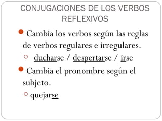 CONJUGACIONES DE LOS VERBOS
        REFLEXIVOS
Cambia los verbos según las reglas
 de verbos regulares e irregulares.
 o ducharse / despertarse / irse
Cambia el pronombre según el
 subjeto.
 o quejarse
 