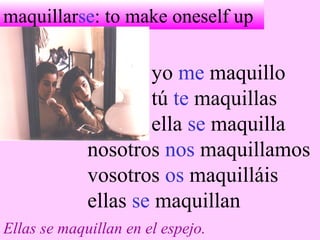 maquillarse: to make oneself up
yo me maquillo
tú te maquillas
ella se maquilla
nosotros nos maquillamos
vosotros os maquilláis
ellas se maquillan
Ellas se maquillan en el espejo.
 