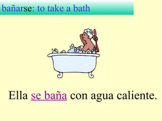 bañarse: to take a bath
Ella se baña con agua caliente.
 