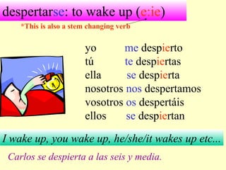 despertarse: to wake up (e:ie)
yo me despierto
tú te despiertas
ella se despierta
nosotros nos despertamos
vosotros os despertáis
ellos se despiertan
I wake up, you wake up, he/she/it wakes up etc...
Carlos se despierta a las seis y media.
*This is also a stem changing verb
 