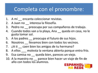 Completa con el pronombre:
1. A mí __ encanta coleccionar revistas.
2. A Juan no __ interesa la filosofía.
3. Pedro no __ preocupa por sus compañeros de trabajo.
4. Cuando todos van a la playa, Ana __ queda en casa, no le
gusta tomar sol.
5. A los padres __ preocupa el futuro de sus hijos.
6. Nosotros __ llevamos bien con todos los vecinos.
7. ¿A ti __ caen bien los amigos de tu hermano?
8. A ellos ___ molesta la ventana abierta porque entra frío.
9. Esa camisa no __ queda bien, pareces un viejo.
10. A la maestra no __ parece bien hacer un viaje de fin de
año con todos los alumnos.
 