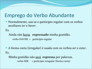 Emprego do Verbo Abundante Normalmente, usa-se o particípio regular com os verbos auxiliares  ter  e  haver  . Ex. Ainda não  havia   expressado  minha gratidão. verbo HAVER  +  particípio regular A forma curta (irregular) é usada com os verbos  ser  e  estar . Ex.  Minha gratidão não  será   expressa  por palavras. verbo SER  + particípio irregular (forma curta) 