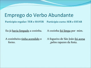 Emprego do Verbo Abundante Particípio regular: TER e HAVER Particípio curto: SER e ESTAR Eu já  havia limpado  a cozinha. A cozinheira  tinha acendido  o forno. A cozinha  foi limpa  por  mim. A fogueira de São João  foi acesa  pelos rapazes da festa. 