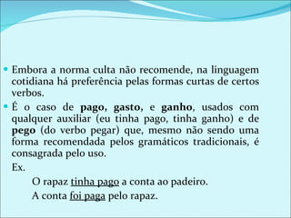 Embora a norma culta não recomende, na linguagem cotidiana há preferência pelas formas curtas de certos verbos.  É o caso de  pago, gasto,  e  ganho , usados com qualquer auxiliar (eu tinha pago, tinha ganho) e de  pego  (do verbo pegar) que, mesmo não sendo uma forma recomendada pelos gramáticos tradicionais, é consagrada pelo uso. Ex. O rapaz  tinha pago  a conta ao padeiro.  A conta  foi paga  pelo rapaz. 