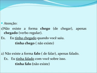 Atenção:  1)Não existe a forma  chego  (de chegar), apenas  chegado  (verbo regular). Ex.  Eu  tinha chegado  quando você saiu.   tinha chego  ( não existe) 2) Não existe a forma  falo  ( de falar), apenas falado. Ex.  Eu  tinha falado  com você sobre isso.   tinha falo ( não existe) 