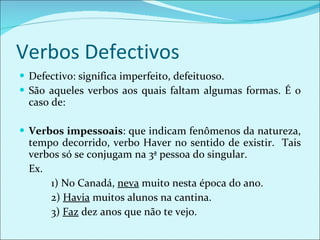 Verbos Defectivos Defectivo: significa imperfeito, defeituoso. São aqueles verbos aos quais faltam algumas formas. É o caso de: Verbos impessoais : que indicam fenômenos da natureza, tempo decorrido, verbo Haver no sentido de existir.  Tais verbos só se conjugam na 3ª pessoa do singular. Ex.  1) No Canadá,  neva  muito nesta época do ano. 2)  Havia  muitos alunos na cantina. 3)  Faz  dez anos que não te vejo. 