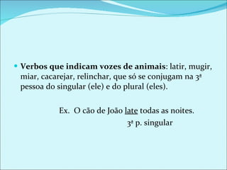 Verbos que indicam vozes de animais : latir, mugir, miar, cacarejar, relinchar, que só se conjugam na 3ª pessoa do singular (ele) e do plural (eles). Ex.  O cão de João  late  todas as noites.  3ª p. singular 