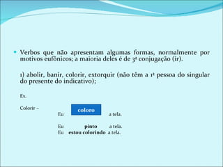 Verbos que não apresentam algumas formas, normalmente por motivos eufônicos; a maioria deles é de 3ª conjugação (ir).    1) abolir, banir, colorir, extorquir (não têm a 1ª pessoa do singular do presente do indicativo);  Ex. Colorir – Eu  a tela. Eu  pinto   a tela. Eu  estou colorindo  a tela. coloro 