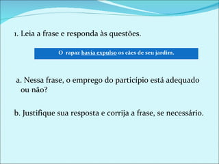 1. Leia a frase e responda às questões.   a. Nessa frase, o emprego do particípio está adequado ou não? b. Justifique sua resposta e corrija a frase, se necessário. O  rapaz  havia expulso  os cães de seu jardim. 