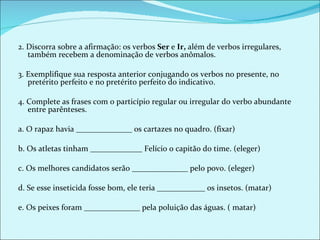 2. Discorra sobre a afirmação: os verbos  Ser  e  Ir,  além de verbos irregulares, também recebem a denominação de verbos anômalos.   3. Exemplifique sua resposta anterior conjugando os verbos no presente, no pretérito perfeito e no pretérito perfeito do indicativo.   4. Complete as frases com o particípio regular ou irregular do verbo abundante entre parênteses.   a. O rapaz havia ______________ os cartazes no quadro. (fixar) b. Os atletas tinham _____________ Felício o capitão do time. (eleger) c. Os melhores candidatos serão ______________ pelo povo. (eleger) d. Se esse inseticida fosse bom, ele teria ____________ os insetos. (matar) e. Os peixes foram ______________ pela poluição das águas. ( matar) 