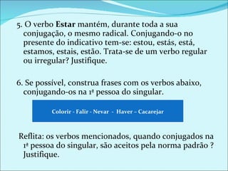 5. O verbo  Estar  mantém, durante toda a sua conjugação, o mesmo radical. Conjugando-o no presente do indicativo tem-se: estou, estás, está, estamos, estais, estão. Trata-se de um verbo regular ou irregular? Justifique.   6. Se possível, construa frases com os verbos abaixo, conjugando-os na 1ª pessoa do singular.       Reflita: os verbos mencionados, quando conjugados na 1ª pessoa do singular, são aceitos pela norma padrão ? Justifique. Colorir - Falir - Nevar  -  Haver – Cacarejar 