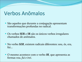Verbos Anômalos São aqueles que durante a conjugação apresentam transformações profundas no radical. Os verbos  SER  e  IR  são os únicos verbos irregulares chamados de anômalos. No verbo  SER , existem radicais diferentes: sou, és, era, fui... O mesmo acontece com o verbo  IR ,  que apresenta as formas  vou, fui e irei . 
