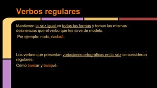 Verbos regulares
Mantienen la raíz igual en todas las formas y toman las mismas
desinencias que el verbo que les sirve de modelo.
Por ejemplo: nado, nadará.

Los verbos que presentan variaciones ortográficas en la raíz se consideran
regulares.
Cómo buscar y busqué.

 