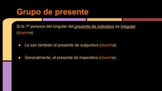 Grupo de presente
Si la 1ª persona del singular del presente de indicativo es irregular
(duermo)
●

Lo son también el presente de subjuntivo (duerma)

●

Generalmente, el presente de imperativo (duerme).

 