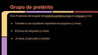 Grupo de pretérito
Si la 3ª persona del singular del pretérito perfecto simple es irregular (pide)
●

También lo son el pretérito imperfecto de subjuntivo (pidiera)

●

El futuro de subjuntivo (pidiere)

●

A veces, el gerundio (pidiendo)

 