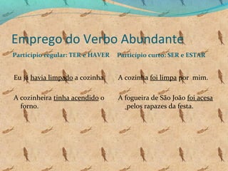 Emprego do Verbo Abundante
Particípio regular: TER e HAVER

Particípio curto: SER e ESTAR

Eu já havia limpado a cozinha.

A cozinha foi limpa por mim.

A cozinheira tinha acendido o
forno.

A fogueira de São João foi acesa
pelos rapazes da festa.

 