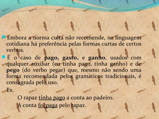 Embora a norma culta não recomende, na linguagem

cotidiana há preferência pelas formas curtas de certos
verbos.
É o caso de pago, gasto, e ganho, usados com
qualquer auxiliar (eu tinha pago, tinha ganho) e de
pego (do verbo pegar) que, mesmo não sendo uma
forma recomendada pelos gramáticos tradicionais, é
consagrada pelo uso.
Ex.
O rapaz tinha pago a conta ao padeiro.
A conta foi paga pelo rapaz.

 