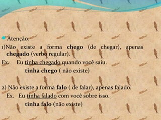 Atenção:

1)Não existe a forma chego (de chegar), apenas
chegado (verbo regular).
Ex. Eu tinha chegado quando você saiu.
tinha chego ( não existe)
2) Não existe a forma falo ( de falar), apenas falado.
Ex. Eu tinha falado com você sobre isso.
tinha falo (não existe)

 