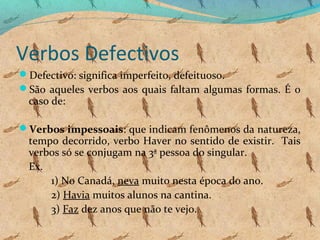 Verbos Defectivos
Defectivo: significa imperfeito, defeituoso.
São aqueles verbos aos quais faltam algumas formas. É o

caso de:

Verbos impessoais: que indicam fenômenos da natureza,

tempo decorrido, verbo Haver no sentido de existir. Tais
verbos só se conjugam na 3ª pessoa do singular.
Ex.
1) No Canadá, neva muito nesta época do ano.
2) Havia muitos alunos na cantina.
3) Faz dez anos que não te vejo.

 
